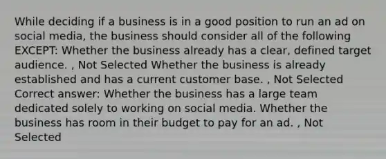 While deciding if a business is in a good position to run an ad on social media, the business should consider all of the following EXCEPT: Whether the business already has a clear, defined target audience. , Not Selected Whether the business is already established and has a current customer base. , Not Selected Correct answer: Whether the business has a large team dedicated solely to working on social media. Whether the business has room in their budget to pay for an ad. , Not Selected