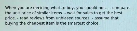 When you are deciding what to buy, you should not... - compare the unit price of similar items. - wait for sales to get the best price. - read reviews from unbiased sources. - assume that buying the cheapest item is the smartest choice.