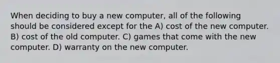 When deciding to buy a new computer, all of the following should be considered except for the A) cost of the new computer. B) cost of the old computer. C) games that come with the new computer. D) warranty on the new computer.