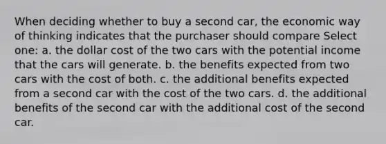 When deciding whether to buy a second car, the economic way of thinking indicates that the purchaser should compare Select one: a. the dollar cost of the two cars with the potential income that the cars will generate. b. the benefits expected from two cars with the cost of both. c. the additional benefits expected from a second car with the cost of the two cars. d. the additional benefits of the second car with the additional cost of the second car.