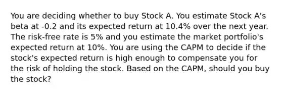 You are deciding whether to buy Stock A. You estimate Stock A's beta at -0.2 and its expected return at 10.4% over the next year. The risk-free rate is 5% and you estimate the market portfolio's expected return at 10%. You are using the CAPM to decide if the stock's expected return is high enough to compensate you for the risk of holding the stock. Based on the CAPM, should you buy the stock?