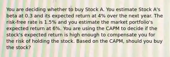 You are deciding whether to buy Stock A. You estimate Stock A's beta at 0.3 and its expected return at 4% over the next year. The risk-free rate is 1.5% and you estimate the market portfolio's expected return at 6%. You are using the CAPM to decide if the stock's expected return is high enough to compensate you for the risk of holding the stock. Based on the CAPM, should you buy the stock?