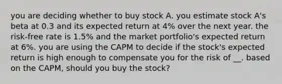 you are deciding whether to buy stock A. you estimate stock A's beta at 0.3 and its expected return at 4% over the next year. the risk-free rate is 1.5% and the market portfolio's expected return at 6%. you are using the CAPM to decide if the stock's expected return is high enough to compensate you for the risk of __. based on the CAPM, should you buy the stock?