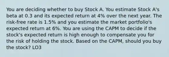 You are deciding whether to buy Stock A. You estimate Stock A's beta at 0.3 and its expected return at 4% over the next year. The risk-free rate is 1.5% and you estimate the market portfolio's expected return at 6%. You are using the CAPM to decide if the stock's expected return is high enough to compensate you for the risk of holding the stock. Based on the CAPM, should you buy the stock? LO3