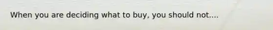 When you are deciding what to buy, you should not....