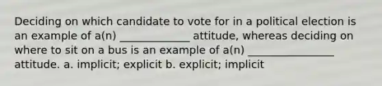 Deciding on which candidate to vote for in a political election is an example of a(n) _____________ attitude, whereas deciding on where to sit on a bus is an example of a(n) ________________ attitude. a. implicit; explicit b. explicit; implicit