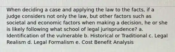 When deciding a case and applying the law to the facts, if a judge considers not only the law, but other factors such as societal and economic factors when making a decision, he or she is likely following what school of legal jurisprudence? a. Identification of the vulnerable b. Historical or Traditional c. Legal Realism d. Legal Formalism e. Cost Benefit Analysis