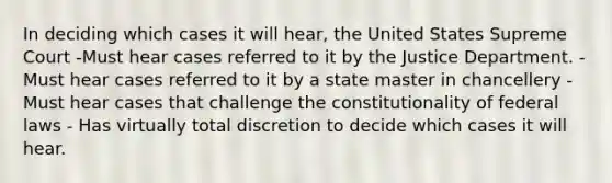 In deciding which cases it will hear, the United States Supreme Court -Must hear cases referred to it by the Justice Department. -Must hear cases referred to it by a state master in chancellery -Must hear cases that challenge the constitutionality of federal laws - Has virtually total discretion to decide which cases it will hear.