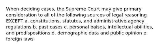 When deciding cases, the Supreme Court may give primary consideration to all of the following sources of legal reasoning EXCEPT a. constitutions, statutes, and administrative agency regulations b. past cases c. personal baises, intellectual abilities, and predispositions d. demographic data and public opinion e. foreign laws