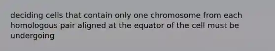 deciding cells that contain only one chromosome from each homologous pair aligned at the equator of the cell must be undergoing