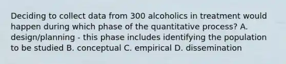 Deciding to collect data from 300 alcoholics in treatment would happen during which phase of the quantitative process? A. design/planning - this phase includes identifying the population to be studied B. conceptual C. empirical D. dissemination