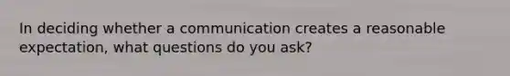 In deciding whether a communication creates a reasonable expectation, what questions do you ask?