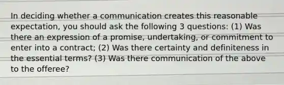 In deciding whether a communication creates this reasonable expectation, you should ask the following 3 questions: (1) Was there an expression of a promise, undertaking, or commitment to enter into a contract; (2) Was there certainty and definiteness in the essential terms? (3) Was there communication of the above to the offeree?