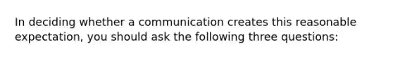 In deciding whether a communication creates this reasonable expectation, you should ask the following three questions: