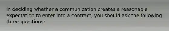 In deciding whether a communication creates a reasonable expectation to enter into a contract, you should ask the following three questions: