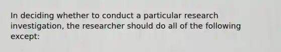 In deciding whether to conduct a particular research investigation, the researcher should do all of the following except: