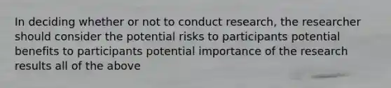 In deciding whether or not to conduct research, the researcher should consider the potential risks to participants potential benefits to participants potential importance of the research results all of the above