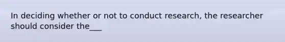 In deciding whether or not to conduct research, the researcher should consider the___