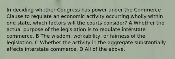 In deciding whether Congress has power under the Commerce Clause to regulate an economic activity occurring wholly within one state, which factors will the courts consider? A Whether the actual purpose of the legislation is to regulate interstate commerce. B The wisdom, workability, or fairness of the legislation. C Whether the activity in the aggregate substantially affects interstate commerce. D All of the above.