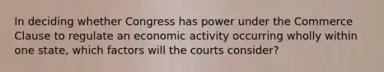 In deciding whether Congress has power under the Commerce Clause to regulate an economic activity occurring wholly within one state, which factors will the courts consider?