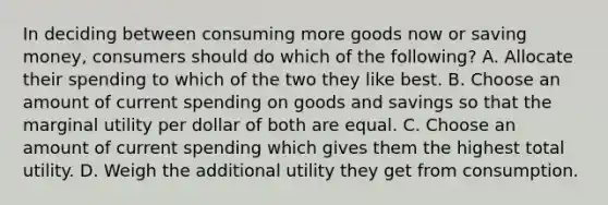 In deciding between consuming more goods now or saving money, consumers should do which of the following? A. Allocate their spending to which of the two they like best. B. Choose an amount of current spending on goods and savings so that the marginal utility per dollar of both are equal. C. Choose an amount of current spending which gives them the highest total utility. D. Weigh the additional utility they get from consumption.