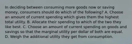 In deciding between consuming more goods now or saving​ money, consumers should do which of the​ following? A. Choose an amount of current spending which gives them the highest total utility. B. Allocate their spending to which of the two they like best. C. Choose an amount of current spending on goods and savings so that the marginal utility per dollar of both are equal. D. Weigh the additional utility they get from consumption.