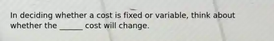 In deciding whether a cost is fixed or variable, think about whether the ______ cost will change.