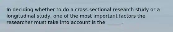 In deciding whether to do a cross-sectional research study or a longitudinal study, one of the most important factors the researcher must take into account is the ______.