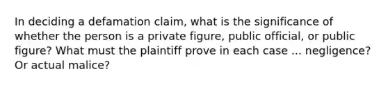 In deciding a defamation claim, what is the significance of whether the person is a private figure, public official, or public figure? What must the plaintiff prove in each case ... negligence? Or actual malice?