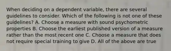 When deciding on a dependent variable, there are several guidelines to consider. Which of the following is not one of these guidelines? A. Choose a measure with sound psychometric properties B. Choose the earliest published version of a measure rather than the most recent one C. Choose a measure that does not require special training to give D. All of the above are true