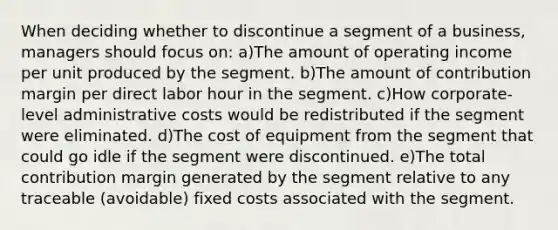 When deciding whether to discontinue a segment of a business, managers should focus on: a)The amount of operating income per unit produced by the segment. b)The amount of contribution margin per direct labor hour in the segment. c)How corporate-level administrative costs would be redistributed if the segment were eliminated. d)The cost of equipment from the segment that could go idle if the segment were discontinued. e)The total contribution margin generated by the segment relative to any traceable (avoidable) fixed costs associated with the segment.