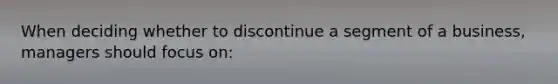 When deciding whether to discontinue a segment of a business, managers should focus on: