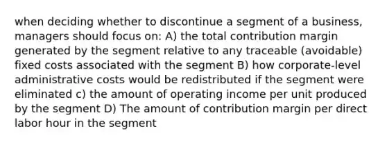 when deciding whether to discontinue a segment of a business, managers should focus on: A) the total contribution margin generated by the segment relative to any traceable (avoidable) fixed costs associated with the segment B) how corporate-level administrative costs would be redistributed if the segment were eliminated c) the amount of operating income per unit produced by the segment D) The amount of contribution margin per direct labor hour in the segment