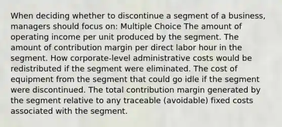 When deciding whether to discontinue a segment of a business, managers should focus on: Multiple Choice The amount of operating income per unit produced by the segment. The amount of contribution margin per direct labor hour in the segment. How corporate-level administrative costs would be redistributed if the segment were eliminated. The cost of equipment from the segment that could go idle if the segment were discontinued. The total contribution margin generated by the segment relative to any traceable (avoidable) fixed costs associated with the segment.