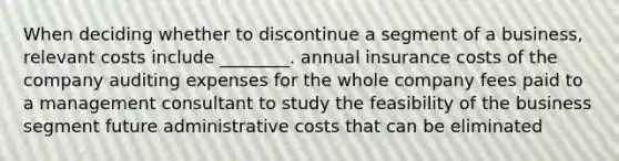 When deciding whether to discontinue a segment of a business, relevant costs include ________. annual insurance costs of the company auditing expenses for the whole company fees paid to a management consultant to study the feasibility of the business segment future administrative costs that can be eliminated