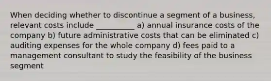 When deciding whether to discontinue a segment of a business, relevant costs include __________ a) annual insurance costs of the company b) future administrative costs that can be eliminated c) auditing expenses for the whole company d) fees paid to a management consultant to study the feasibility of the business segment