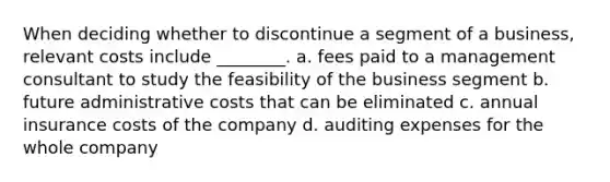 When deciding whether to discontinue a segment of a business, relevant costs include ________. a. fees paid to a management consultant to study the feasibility of the business segment b. future administrative costs that can be eliminated c. annual insurance costs of the company d. auditing expenses for the whole company