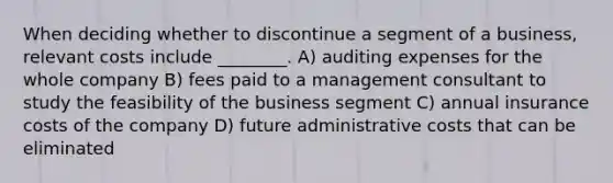 When deciding whether to discontinue a segment of a business, relevant costs include ________. A) auditing expenses for the whole company B) fees paid to a management consultant to study the feasibility of the business segment C) annual insurance costs of the company D) future administrative costs that can be eliminated