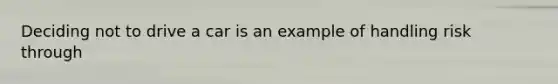 Deciding not to drive a car is an example of handling risk through