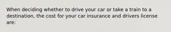 When deciding whether to drive your car or take a train to a destination, the cost for your car insurance and drivers license are: