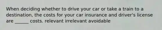 When deciding whether to drive your car or take a train to a destination, the costs for your car insurance and driver's license are ______ costs. relevant irrelevant avoidable