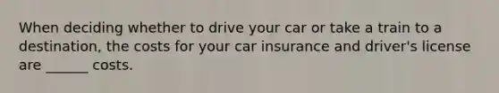 When deciding whether to drive your car or take a train to a destination, the costs for your car insurance and driver's license are ______ costs.