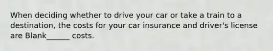 When deciding whether to drive your car or take a train to a destination, the costs for your car insurance and driver's license are Blank______ costs.