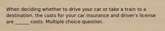 When deciding whether to drive your car or take a train to a destination, the costs for your car insurance and driver's license are ______ costs. Multiple choice question.