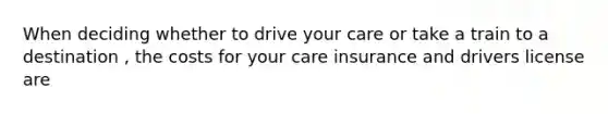 When deciding whether to drive your care or take a train to a destination , the costs for your care insurance and drivers license are