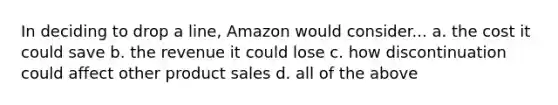 In deciding to drop a line, Amazon would consider... a. the cost it could save b. the revenue it could lose c. how discontinuation could affect other product sales d. all of the above