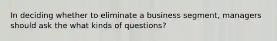 In deciding whether to eliminate a business segment, managers should ask the what kinds of questions?