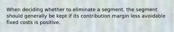 When deciding whether to eliminate a segment, the segment should generally be kept if its contribution margin less avoidable fixed costs is positive.