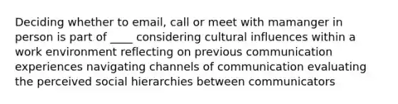 Deciding whether to email, call or meet with mamanger in person is part of ____ considering cultural influences within a work environment reflecting on previous communication experiences navigating channels of communication evaluating the perceived social hierarchies between communicators