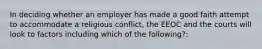 In deciding whether an employer has made a good faith attempt to accommodate a religious conflict, the EEOC and the courts will look to factors including which of the following?: